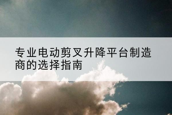 临河电动剪叉升降平台厂家-专业电动剪叉升降平台制造商的选择指南