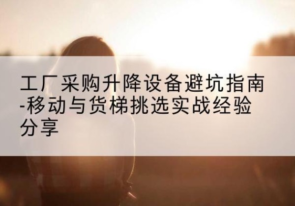 临河移动式升降机怎么选-工厂采购升降设备避坑指南-移动与货梯挑选实战经验分享