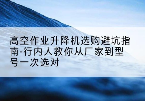 临河升降平台厂家-高空作业升降机选购避坑指南-行内人教你从厂家到型号一次选对