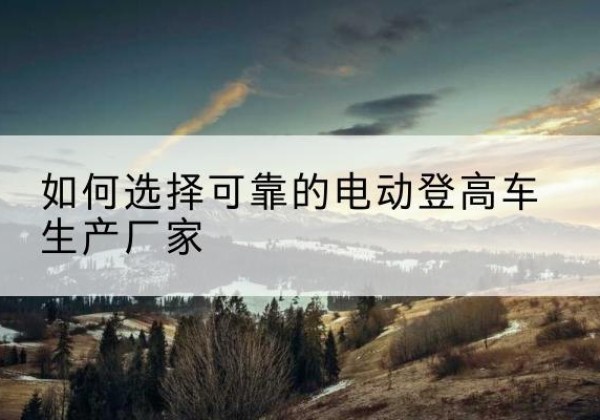 临河电动登高车厂家-如何选择可靠的电动登高车生产厂家