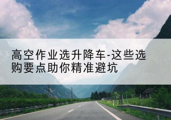 临河升降车厂家-高空作业选升降车-这些选购要点助你*避坑