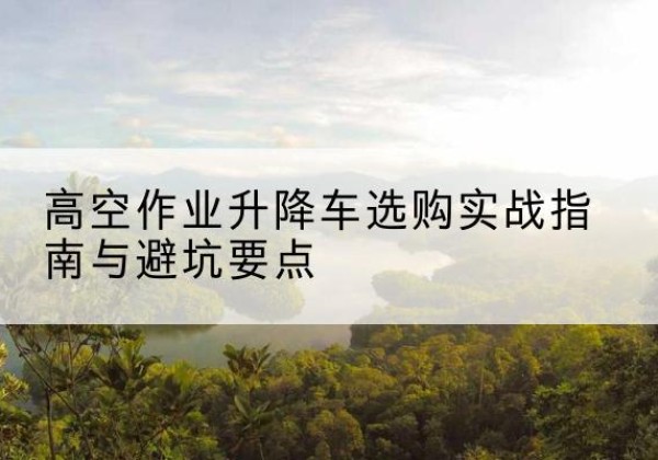 临河升降车怎么选-高空作业升降车选购实战指南与避坑要点
