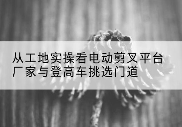 临河电动剪叉升降平台厂家-从工地实操看电动剪叉平台厂家与登高车挑选门道