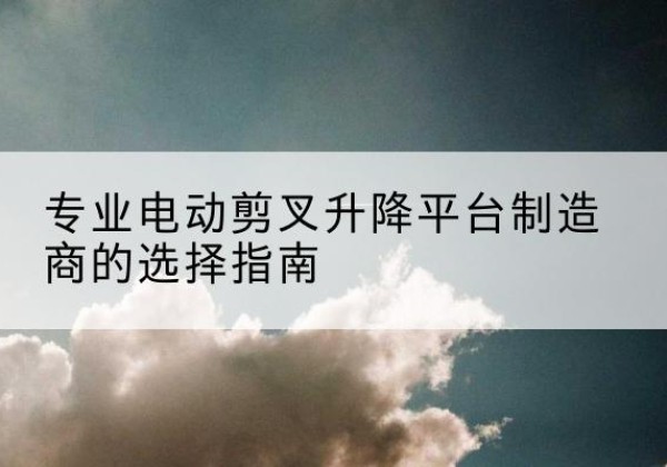 临河电动剪叉升降平台厂家-专业电动剪叉升降平台制造商的选择指南