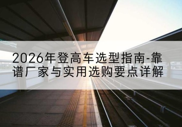 临河登高车厂家推荐-2026年登高车选型指南-靠谱厂家与实用选购要点详解